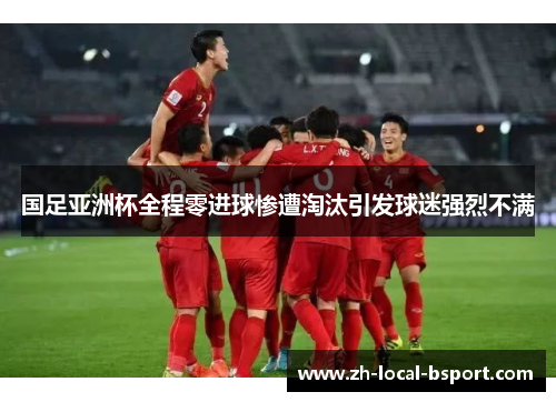 国足亚洲杯全程零进球惨遭淘汰引发球迷强烈不满