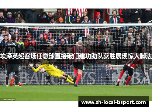 埃泽英超客场任意球直接破门建功助队获胜展现惊人脚法